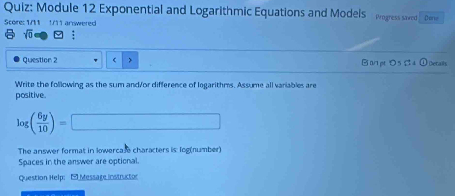 Module 12 Exponential and Logarithmic Equations and Models Progress saved Done 
Score: 1/11 1/11 answered
sqrt(0)
( 
Question 2 B 0/1 pt つ 5 $ 4 ① Detalls 
Write the following as the sum and/or difference of logarithms. Assume all variables are 
positive.
log ( 6y/10 )=□
The answer format in lowercase characters is: log (number) 
Spaces in the answer are optional. 
Question Help: - Message instructor