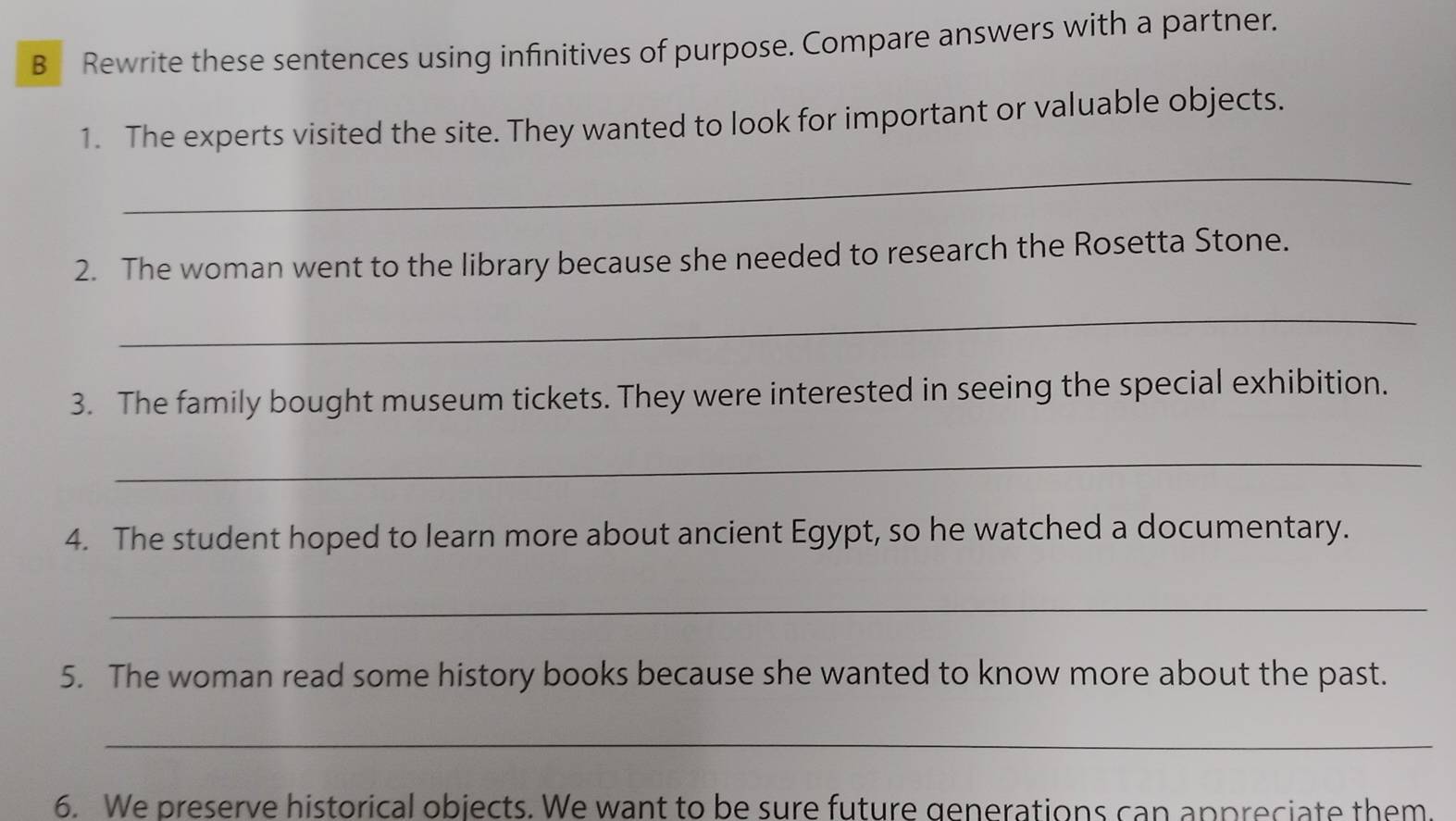 Rewrite these sentences using infinitives of purpose. Compare answers with a partner. 
1. The experts visited the site. They wanted to look for important or valuable objects. 
_ 
2. The woman went to the library because she needed to research the Rosetta Stone. 
_ 
3. The family bought museum tickets. They were interested in seeing the special exhibition. 
_ 
4. The student hoped to learn more about ancient Egypt, so he watched a documentary. 
_ 
5. The woman read some history books because she wanted to know more about the past. 
_ 
6. We preserve historical objects. We want to be sure future generations can appreciate them.