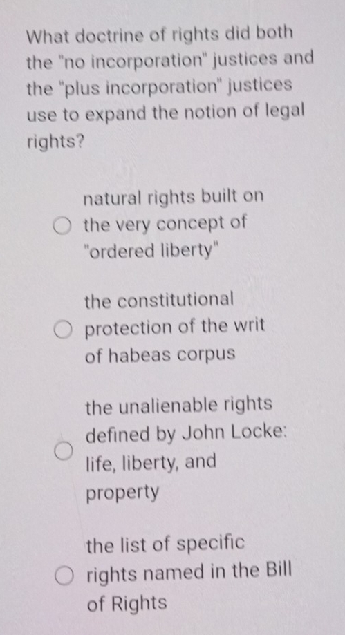 What doctrine of rights did both
the ''no incorporation'' justices and
the ''plus incorporation'' justices
use to expand the notion of legal
rights?
natural rights built on
the very concept of
''ordered liberty''
the constitutional
protection of the writ
of habeas corpus
the unalienable rights
defined by John Locke:
life, liberty, and
property
the list of specific
rights named in the Bill
of Rights