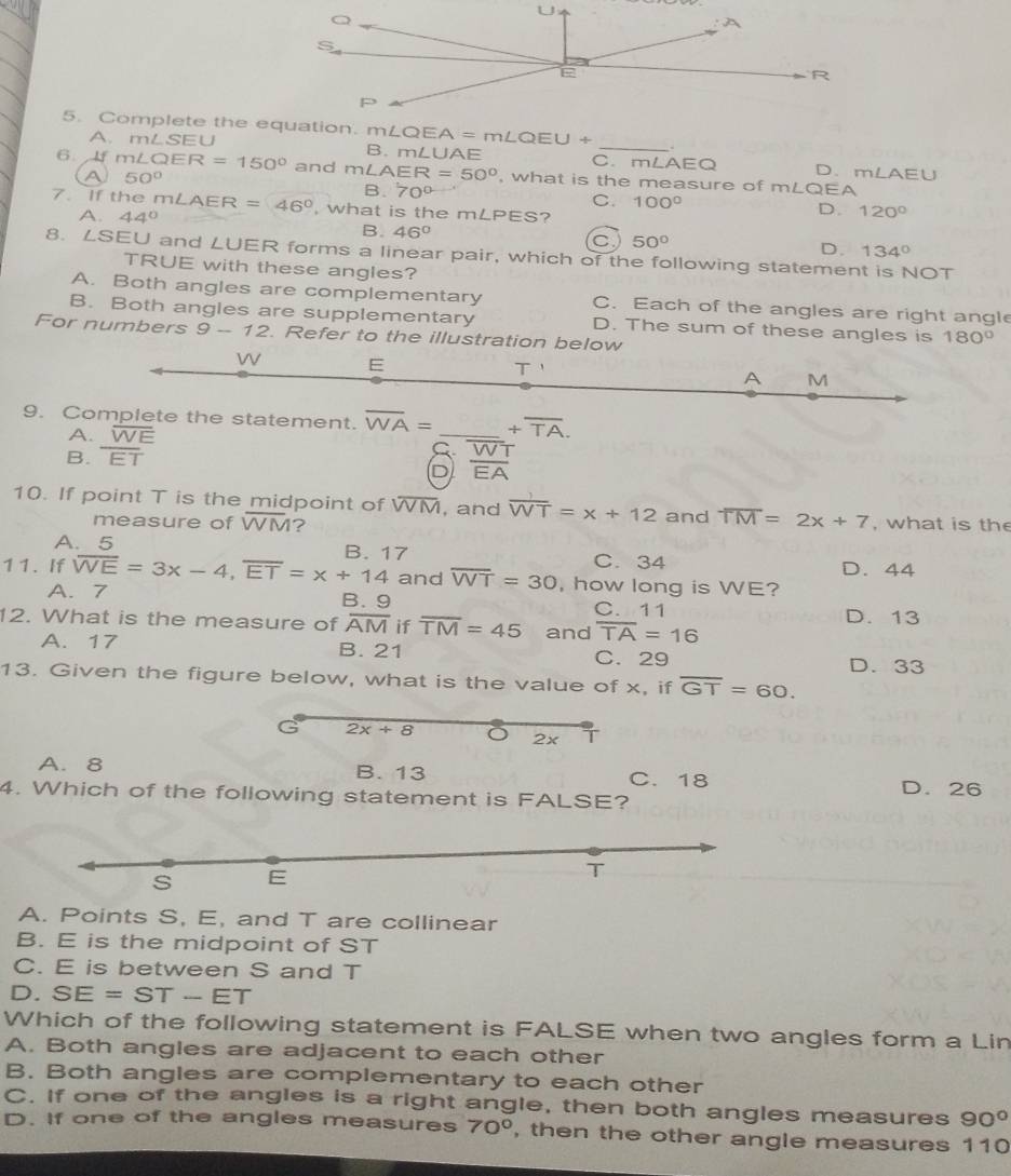 Complete the equation. m∠ QEU+ _
A. mLSEU B. mLUAE C. mLAEQ D.mLAEU
6 lf m∠ QER=150° and m∠ AER=50° , what is the measure of mLQEA
A 50°
B. 70°
C. 100° D. 120°
7. If the r m∠ AER=46° , what is the mLPES?
A. 44°
B. 46°
C 50°
D. 134°
8. ∠ S EU and LUER forms a linear pair, which of the following statement is NOT
TRUE with these angles?
A. Both angles are complementary C. Each of the angles are right angle
B. Both angles are supplementary D. The sum of these angles is 180°
For numbers 9-12. Refer to the illustration below
9. C +overline TA.
A.
B. frac overline WET
C. W^- T
D overline EA
10. If point T is the midpoint of WM, and overline WT=x+12 and overline TM=2x+7 , what is the
measure of overline WM ?
A
R 17
C. 34 D. 44
11. If overline WE=3x-4,overline ET=x+14 and overline WT=30 , how long is WE?
A. 7 B. 9 C. 11 D. 13
12. What is the measure of overline AM if overline TM=45 and overline TA=16
A. 17 B. 21 C. 29
D. 33
13. Given the figure below, what is the value of x, if overline GT=60.
2x+8 O 2x T
A. 8 B. 13 C. 18 D. 26
4. Which of the following statement is FALSE?
s E
T
A. Points S, E, and T are collinear
B. E is the midpoint of ST
C. E is between S and T
D. SE=ST-ET
Which of the following statement is FALSE when two angles form a Lin
A. Both angles are adjacent to each other
B. Both angles are complementary to each other
C. If one of the angles is a right angle, then both angles measures 90°
D. If one of the angles measures 70° , then the other angle measures 110