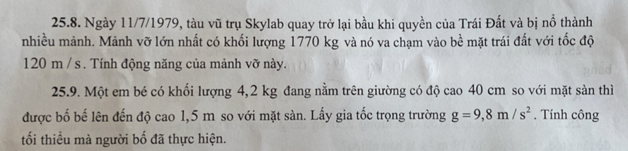 Ngày 11/7/1979, tàu vũ trụ Skylab quay trở lại bầu khi quyền của Trái Đất và bị nổ thành 
nhiều mảnh. Mảnh vỡ lớn nhất có khối lượng 1770 kg và nó va chạm vào bề mặt trái đất với tốc độ
120 m / s. Tính động năng của mảnh vỡ này. 
25.9. Một em bé có khối lượng 4,2 kg đang nằm trên giường có độ cao 40 cm so với mặt sàn thì 
được bố bế lên đến độ cao 1,5 m so với mặt sàn. Lấy gia tốc trọng trường g=9,8m/s^2. Tính công 
tối thiểu mà người bố đã thực hiện.