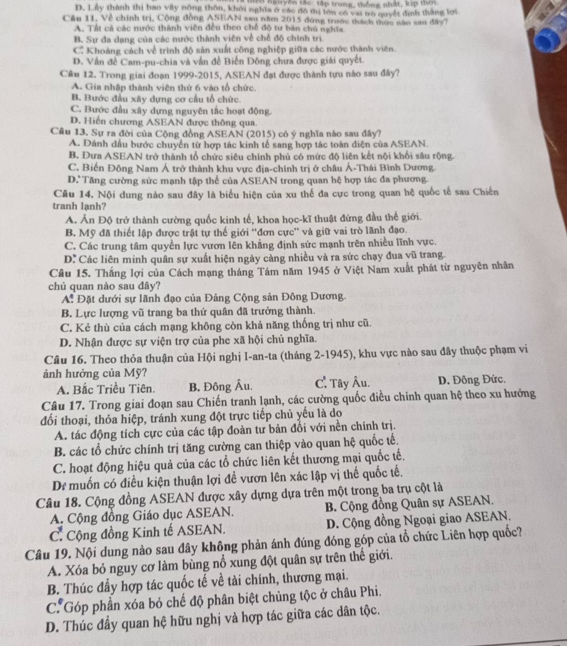 188 nguyên tắc: tập trung, thống nhật, kip thời.
D. Lầy thành thị bao vây nông thôn, khởi nghĩa ở các đô thị lớn có vai trò quyết định thắng lợi
Cầu 11, Về chính trị, Cộng đồng ASEAN sau năm 2015 đứng trước thách thức năo sau đây?
A. Tất cả các nước thành viên đều theo chế độ tư bản chủ nghĩa.
B. Sự đa dạng của các nước thành viên về chế độ chính trị.
C. Khoảng cách về trình độ sản xuất công nghiệp giữa các nước thành viên.
D. Vấn đề Cam-pu-chia và vận đề Biến Đông chưa được giải quyết.
Cầu 12. Trong giai đoạn 1999-2015, ASEAN đạt được thành tựu nào sau đây?
A. Gia nhập thành viên thứ 6 vào tổ chức.
B. Bước đầu xây dựng cơ cầu tổ chức.
C. Bước đầu xây dựng nguyên tắc hoạt động.
D. Hiến chương ASEAN được thông qua.
Cầu 13. Sự ra đời của Cộng đồng ASEAN (2015) có ý nghĩa nào sau đây?
A. Đánh đầu bước chuyển từ hợp tác kinh tế sang hợp tác toàn diện của ASEAN.
B. Đưa ASEAN trở thành tổ chức siêu chính phủ có mức độ liên kết nội khối sâu rộng.
C. Biến Đông Nam Á trở thành khu vực địa-chính trị ở châu Ả-Thái Bình Dương.
D. Tăng cường sức mạnh tập thể của ASEAN trong quan hệ hợp tác đa phương.
Câu 14. Nội dung nào sau đây là biểu hiện của xu thế đa cực trong quan hệ quốc tế sau Chiến
tranh lạnh?
A. Ấn Độ trở thành cường quốc kinh tế, khoa học-kĩ thuật đứng đầu thế giới.
B. Mỹ đã thiết lập được trật tự thế giới “đơn cực” và giữ vai trò lãnh đạo.
C. Các trung tâm quyền lực vươn lên khẳng định sức mạnh trên nhiều lĩnh vực.
D: Các liên minh quân sự xuất hiện ngày cảng nhiều và ra sức chạy đua vũ trang.
Câu 15. Thắng lợi của Cách mạng tháng Tám năm 1945 ở Việt Nam xuất phát từ nguyên nhân
chủ quan nào sau đây?
A: Đặt dưới sự lãnh đạo của Đảng Cộng sản Đông Dương.
B. Lực lượng vũ trang ba thứ quân đã trưởng thành.
C. Kẻ thù của cách mạng không còn khả năng thống trị như cũ.
D. Nhận được sự viện trợ của phe xã hội chủ nghĩa.
Câu 16. Theo thỏa thuận của Hội nghị I-an-ta (tháng 2-1945), khu vực nào sau đây thuộc phạm vi
ảnh hưởng của Mỹ?
A. Bắc Triều Tiên. B. Đông Âu. C: Tây Âu. D. Đông Đức.
Câu 17. Trong giai đoạn sau Chiến tranh lạnh, các cường quốc điều chỉnh quan hệ theo xu hướng
đối thoại, thỏa hiệp, tránh xung đột trực tiếp chủ yếu là do
A. tác động tích cực của các tập đoàn tư bản đối với nền chính trị.
B. các tổ chức chính trị tăng cường can thiệp vào quan hệ quốc tế.
C. hoạt động hiệu quả của các tổ chức liên kết thương mại quốc tế.
Di muốn có điều kiện thuận lợi để vươn lên xác lập vị thế quốc tế.
Câu 18. Cộng đồng ASEAN được xây dựng dựa trên một trong ba trụ cột là
A. Cộng đồng Giáo dục ASEAN. B. Cộng đồng Quân sự ASEAN.
C. Cộng đồng Kinh tế ASEAN. D. Cộng đồng Ngoại giao ASEAN.
Câu 19. Nội dung nào sau đây không phản ánh đúng đóng góp của tổ chức Liên hợp quốc?
A. Xóa bỏ nguy cơ làm bùng nổ xung đột quân sự trên thế giới.
B. Thúc đầy hợp tác quốc tế về tài chính, thương mại.
C. Góp phần xóa bỏ chế độ phân biệt chủng tộc ở châu Phi.
D. Thúc đẩy quan hệ hữu nghị và hợp tác giữa các dân tộc.