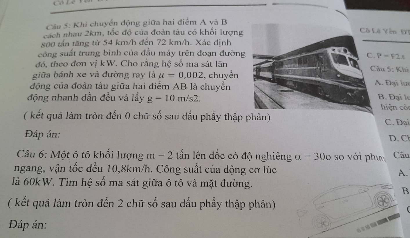 Cô Lê 
Cầu 5: Khi chuyển động giữa hai điểm A và B 
cách nhau 2km, tốc độ của đoàn tàu có khối lượng 
Yên ĐT
800 tấn tăng từ 54 km/h đến 72 km/h. Xác định 
công suất trung bình của đầu máy trên đoạn đường P=F2.t
đó, theo đơn vị kW. Cho rằng hệ số ma sát lăn 
u 5: Khí 
giữa bánh xe và đường ray là mu =0,002 , chuyền 
động của đoàn tàu giữa hai điểm AB là chuyển 
. Đại lưc 
động nhanh dần đều và lấy g=10m/s2. 
. Đại l 
hiện côn 
( kết quả làm tròn đến 0 chữ số sau dấu phầy thập phân) 
C. Đại 
Đáp án: 
D. Cl 
Câu 6: Một ô tô khối lượng m=2 tấn lên dốc có độ nghiêng alpha =300 so với phưo Câu 
ngang, vận tốc đều 10, 8km/h. Công suất của động cơ lúc 
A. 
là 60kW. Tìm hệ số ma sát giữa ô tô và mặt đường. 
B 
( kết quả làm tròn đến 2 chữ số sau dấu phầy thập phân) 
 
Đáp án: