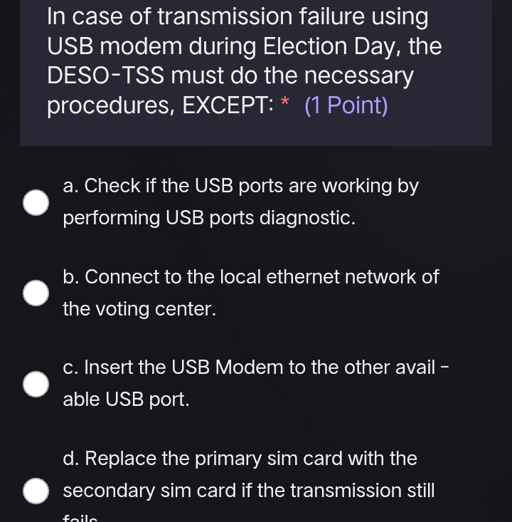 In case of transmission failure using
USB modem during Election Day, the
DESO-TSS must do the necessary
procedures, EXCEPT: * (1 Point)
a. Check if the USB ports are working by
performing USB ports diagnostic.
b. Connect to the local ethernet network of
the voting center.
c. Insert the USB Modem to the other avail -
able USB port.
d. Replace the primary sim card with the
secondary sim card if the transmission still
feil