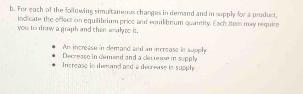 For each of the following simultaneous changes in demand and in supply for a product,
indicate the effect on equilibrium price and equilibrium quantity. Each item may require
you to draw a graph and then analyze it.
An increase in demand and an increase in supply
Decrease in demand and a decrease in supply
Increase in demand and a decrease in supply