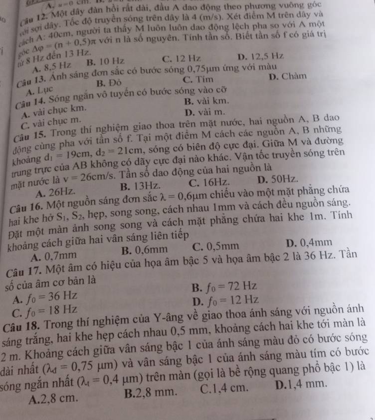 A. n=0cm
0 Cầu 12. Một dây đàn hồi rất dài, đầu A dao động theo phương vuỡng góc
sới sợi dây. Tốc độ truyền sóng trên dây là 4 (m/s). Xét điểm M trên dây và
ách A: 40cm, người ta thấy M luôn luôn dao động lệch pha so với A một
1 góc △ varphi =(n+0.5)π với n là số nguyên. Tính tần số. Biết tần số f có giá trị
nừ 8 Hz đến 13 Hz.
A. 8,5 Hz B. 10 Hz C. 12 Hz D. 12,5 Hz
Câu 13. Ánh sáng đơn sắc có bước sóng 0,75μm ứng với màu
B. Đỏ C. Tím D. Chàm
A. Lục
Câu 14. Sóng ngăn vô tuyến có bước sóng vào cỡ
B. vài km.
A. vài chục km.
D. vài m.
C. vài chục m.
Câu 15. Trong thí nghiệm giao thoa trên mặt nước, hai nguồn A, B dao
động cùng pha với tần số f. Tại một điểm M cách các nguồn A, B những
khoảng d_1=19cm,d_2=21cm , sóng có biên độ cực đại. Giữa M và đường
trung trực của AB không có dãy cực đại nào khác. Vận tốc truyền sóng trên
mặt nước là v=26cm/s. Tần số dao động của hai nguồn là
A. 26Hz. B. 13Hz. C. 16Hz. D. 50Hz.
Câu 16. Một nguồn sáng đơn sắc lambda =0,6mu m chiếu vào một mặt phẳng chứa
hai khe hở S_1,S_2 , hẹp, song song, cách nhau 1mm và cách đều nguồn sáng.
Đặt một màn ảnh song song và cách mặt phăng chứa hai khe 1m. Tính
khoảng cách giữa hai vân sáng liên tiếp
A. 0,7mm B. 0,6mm C. 0,5mm D. 0,4mm
Câu 17. Một âm có hiệu của họa âm bậc 5 và họa âm bậc 2 là 36 Hz. Tần
số của âm cơ bản là
A. f_0=36Hz B. f_0=72Hz
D.
C. f_0=18Hz f_0=12Hz
Câu 18. Trong thí nghiệm của Y-âng về giao thoa ánh sáng với nguồn ánh
sáng trắng, hai khe hẹp cách nhau 0,5 mm, khoảng cách hai khe tới màn là
2 m. Khoảng cách giữa vân sáng bậc 1 của ánh sáng màu đỏ có bước sóng
dài nhất (lambda _d=0,75mu m) và vân sáng bậc 1 của ánh sáng màu tím có bước
sóng ngắn nhất Q_t=0,4mu m) trên màn (gọi là bề rộng quang phổ bậc 1) là
A.2,8 cm. B.2,8 mm. C.1,4 cm. D.1,4 mm.