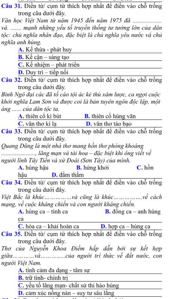 Điền từ/ cụm từ thích hợp nhất đề điền vào chỗ trống
trong câu dưới đây.
Văn học Việt Nam từ năm 1945 đến năm 1975 đã
_
và. ....... mạnh những yếu tố truyền thống tư tưởng lớn của dân
tộc: chủ nghĩa nhân đạo, đặc biệt là chủ nghĩa yêu nước và chủ
nghĩa anh hùng.
A. Kế thừa - phát huy
B. Kế cận - sáng tạo
C. Kế nhiệm - phát triển
D. Duy trì - tiếp nối
Câu 32. Điền từ/ cụm từ thích hợp nhất đề điền vào chỗ trống
trong câu dưới đây.
Bình Ngô đại các đã tố cáo tội ác kẻ thù xâm lược, ca ngợi cuộc
khởi nghĩa Lam Sơn và được coi là bản tuyên ngôn độc lập, một
áng ...... của dân tộc ta.
A. thiên cổ kì bút B. thiên cổ hùng văn
C. văn thơ kì lạ D. văn thơ táo bạo
Câu 33. Điền từ/ cụm từ thích hợp nhất đề điền vào chỗ trống
trong câu dưới đây.
Quang Dũng là một nhà thơ mang hồn thơ phóng khoáng
_1, lãng mạn và tài hoa - đặc biệt khi ông viết về
người lính Tây Tiển và xứ Đoài (Sơn Tây) của mình.
A. hùng hậu B. hứng khởi C. hồn
hậu D. đằm thắm
Câu 34. Điền từ/ cụm từ thích hợp nhất đề điền vào chỗ trống
trong câu dưới đây.
Việt Bắc là khúc._ và cũng là khúc_ vhat e cách
mạng, về cuộc kháng chiến và con người kháng chiến.
A. hùng ca - tình ca B. đồng ca - anh hùng
ca
C. hòa ca - khải hoàn ca D. hợp ca - hùng ca
Câu 35. Điền từ/ cụm từ thích hợp nhất đề điền vào chỗ trống
trong câu dưới đây.
Thơ của Nguyễn Khoa Điềm hấp dẫn bởi sự kết hợp
giữa . ... ... ... ... và... ..........  của người trí thức về đất nước, con
người Việt Nam.