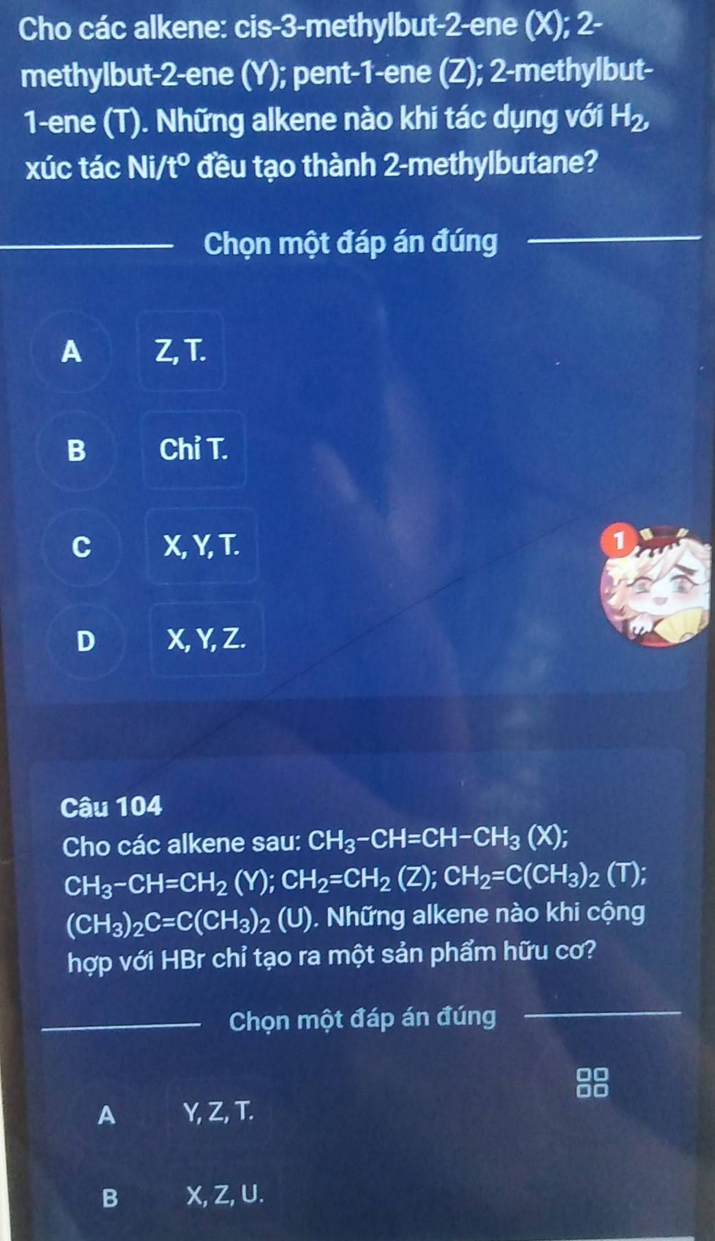 Cho các alkene: cis -3 -methylbut- 2 -ene (X); 2 -
methylbut- 2 -ene (Y); pent- 1 -ene (Z); 2 -methylbut-
1 -ene (T). Những alkene nào khi tác dụng với H₂,
xúc tác Ni/t° đều tạo thành 2 -methylbutane?
_Chọn một đáp án đúng
_
A Z, T.
B Chỉ T.
C X, Y, T. 1
D X, Y, Z.
Câu 104
Cho các alkene sau: CH_3-CH=CH-CH_3(X);
CH_3-CH=CH_2(Y); CH_2=CH_2(Z); CH_2=C(CH_3)_2(T);
(CH_3)_2C=C(CH_3)_2 (U). Những alkene nào khi cộng
hợp với HBr chỉ tạo ra một sản phẩm hữu cơ?
_Chọn một đáp án đúng
_
A Y, Z, T.
B X, Z, U.