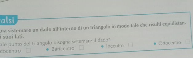 alsi
gna sistemare un dado all’interno di un triangolo in modo tale che risulti equidistan-
i suoi lati.
ale punto del triangolo bisogna sistemare il dado?
cocentro Baricentro Incentro Ortocentro