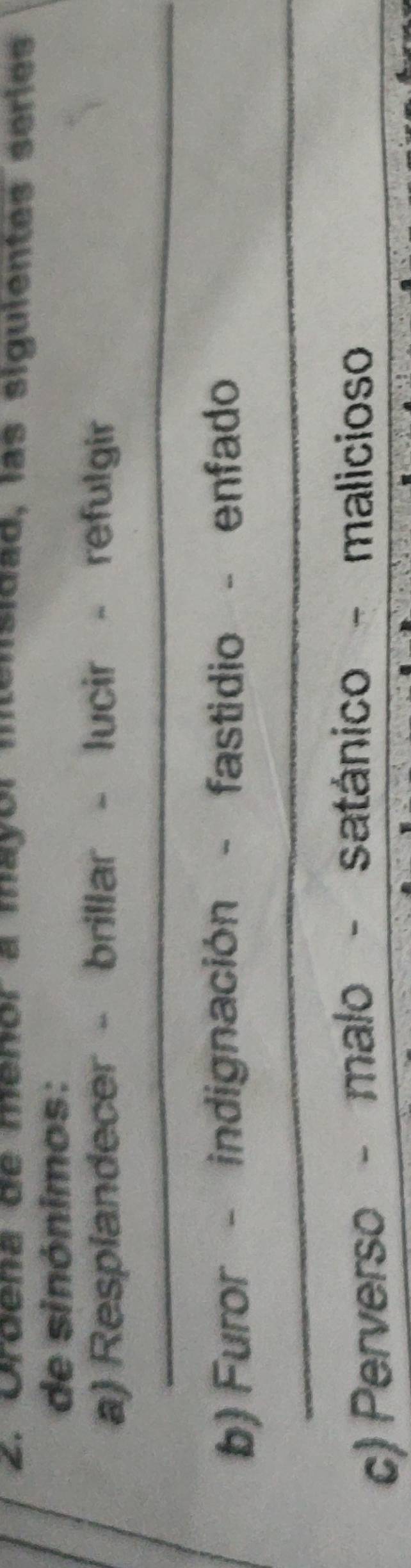 Ordeña de menor a mayor intensidad, las siguientes series 
de sinónimos: 
a) Resplandecer - brillar - lucir - refulgir 
_ 
_ 
_ 
_ 
b) Furor - indignación - fastidio - enfado 
_ 
c) Perverso - malo - satánico - malicioso_