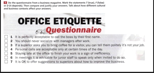 Do the questionnaire from a business magazine. Mark the statements T (true), F (false) 
or D (it depends). Then compare and justify your answers. Talk about how different cultural 
and business contexts affect your answers. 
OFFICE ÉTIQUÉTTE 
Questionnaire 
1 It is perfectly acceptable to call the boss by their first name. 
2 You should never socialize with managers after work. 
3 If a superior asks you to bring coffee for a visitor, you can tell them politely it's not your job. 
4 Personal calls are acceptable only at certain times of the day. 
5 Staying late at the office to finish your work is a sign of inefficiency. 
6 In meetings it is advisable for junior staff to speak only when invited to do so. 
7 It is OK to offer suggestions to superiors about how to improve the business.