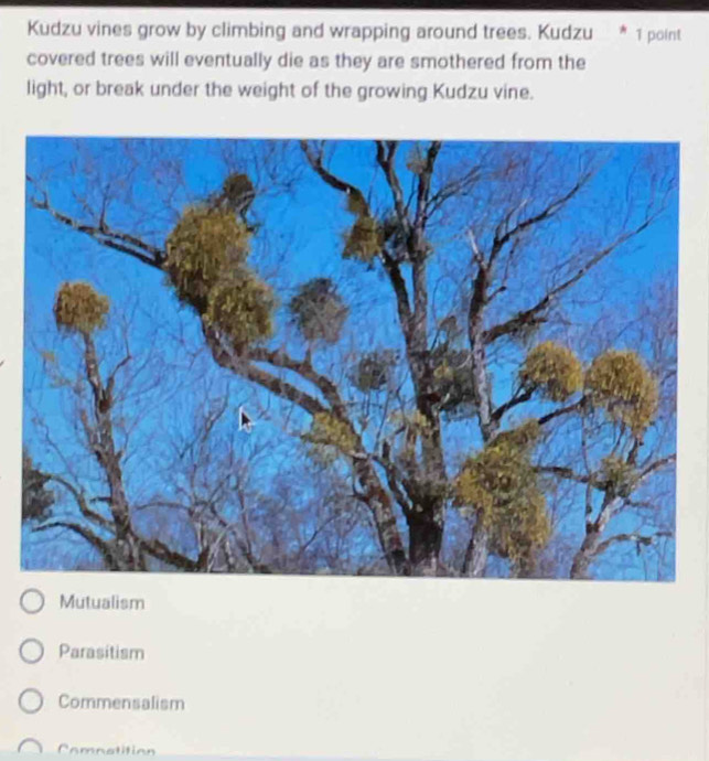 Kudzu vines grow by climbing and wrapping around trees. Kudzu * 1 point
covered trees will eventually die as they are smothered from the
light, or break under the weight of the growing Kudzu vine.
Mutualism
Parasitism
Commensalism
Comnatition