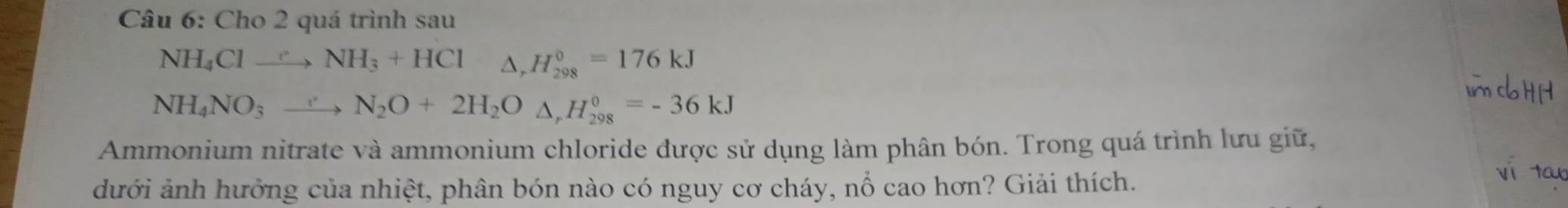 Cho 2 quá trình sau
NH_4Clto NH_3+HCl△ , H_(298)^0=176kJ
NH_4NO_3to N_2O+2H_2O△ , H_(298)^0=-36kJ
Ammonium nitrate và ammonium chloride được sử dụng làm phân bón. Trong quá trình lưu giữ, 
dưới ảnh hưởng của nhiệt, phân bón nào có nguy cơ cháy, nổ cao hơn? Giải thích.