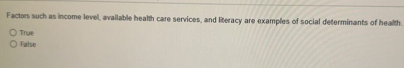 Factors such as income level, available health care services, and literacy are examples of social determinants of health.
True
False