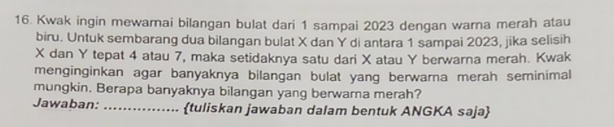 Kwak ingin mewarnai bilangan bulat dari 1 sampai 2023 dengan warna merah atau 
biru. Untuk sembarang dua bilangan bulat X dan Y di antara 1 sampai 2023, jika selisih
X dan Y tepat 4 atau 7, maka setidaknya satu dari X atau Y berwarna merah. Kwak 
menginginkan agar banyaknya bilangan bulat yang berwarna merah seminimal 
mungkin. Berapa banyaknya bilangan yang berwarna merah? 
Jawaban: _tuliskan jawaban dalam bentuk ANGKA saja