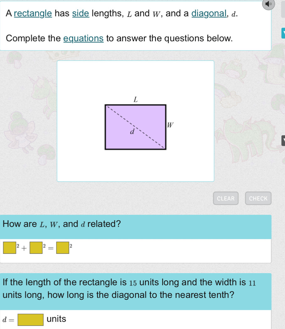 A rectangle has side lengths, z and w, and a diagonal, &. 
Complete the equations to answer the questions below. 
CLEAR CHECK 
How are L, w, and a related?
□^2+□^2=□^2
If the length of the rectangle is 15 units long and the width is 11
units long, how long is the diagonal to the nearest tenth?
d=□ units