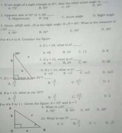 If one angle of a right triangle is 30° , then the other acute angle is_
A. 75° B. 60° C. 45° D 30°
2. Opposite side of 30° is % the B. Leg_
A. Hypotenuse C. Acute angle D. Right angle
3. Oiven) APQR with ∠ R in the right angle. If ∠ P=60°. What is the measure of
_ ∠ Q
A. 90° B. 60° C. 45° D. 30°
For #'s 4 to 8. Consider the figure
4. l( c=24 , what is a?_
A. 48 B. 24 C. 12 D. 8
5. 1f a=32 , what is c?_ D. 66
A. 16 B. 24 C. 64
6. If c=14 , what is b?_
A. 4sqrt(3) B 7sqrt(2) C 14sqrt(3) D. 23sqrt(2)
7. H 30° ?_
A.  sqrt(3)/2  B.  sqrt(3)/3  C.  2sqrt(3)/3  D. 2
B. If a=10 , what is csc 30° ?
A.  sqrt(3)/2  B.  sqrt(3)/3  c.  2sqrt(3)/3  D. 2
For #'s 9 to 11. Given the figure. θ =45° and b=7
9. What is ∠ A _
90° B. 60° C. 45° D. 30°
10. What is tan 8?_
A. 2 B.  sqrt(2)/2  C. 1 D. sqrt(2)