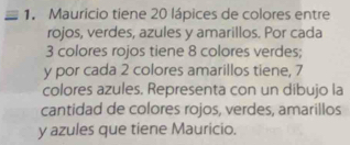 Mauricio tiene 20 lápices de colores entre 
rojos, verdes, azules y amarillos. Por cada
3 colores rojos tiene 8 colores verdes;
y por cada 2 colores amarillos tiene, 7
colores azules. Representa con un dibujo la 
cantidad de colores rojos, verdes, amarillos
y azules que tiene Mauricio.