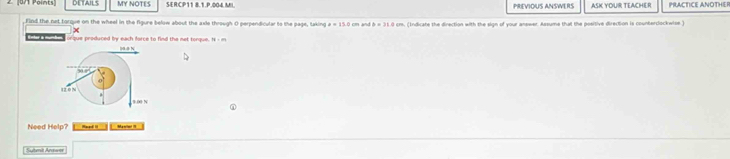 DETAILS MY NOTES SER:CP11 8.1.P.004.MI. PREVIOUS ANSWERS ASK YOUR TEACHER PRLACTICE ANOTHER 
, Find the net torque on the wheel in the figure below about the axie through O perpendicular to the page, taking m. (Indicate the direction with the sign of your answer. Assume that the positive direction is counterclockwise.)
x
Enter a mumte r que produced iy each force to find the not tonque. 
Need Help? Manim! !