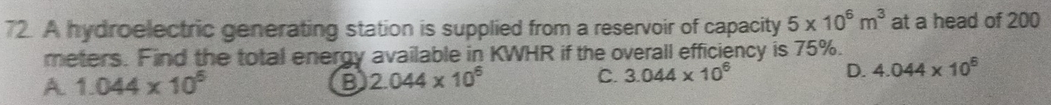 A hydroelectric generating station is supplied from a reservoir of capacity 5* 10^6m^3 at a head of 200
meters. Find the total energy available in KWHR if the overall efficiency is 75%.
A 1.044* 10^5
B 2.044* 10^6
C. 3.044* 10^6 D. 4.044* 10^6