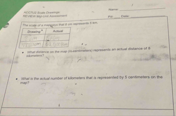 Name: 
_ 
ACC7U2 Scale Drawings 
REVIEW Mid-Unit Assessment Pd: _Date:_ 
s that 8 cm represents 5 km. 
What distance on the map (in-centimeters) represents an actual distance of 8
kilometers? 
What is the actual number of kilometers that is represented by 5 centimeters on the 
map?