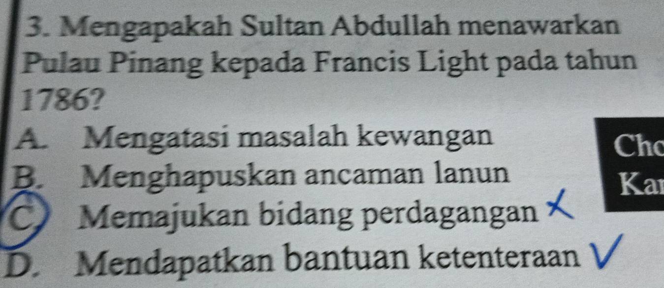 Mengapakah Sultan Abdullah menawarkan
Pulau Pinang kepada Francis Light pada tahun
1786?
A. Mengatasi masalah kewangan Cho
B. Menghapuskan ancaman lanun
Kar
C Memajukan bidang perdagangan
D. Mendapatkan bantuan ketenteraan