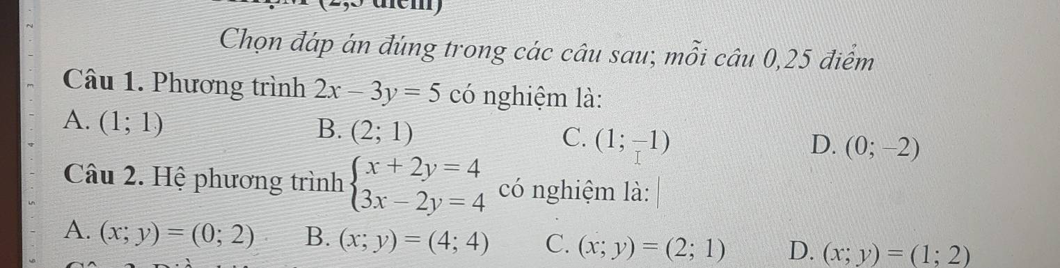 Chọn đáp án đúng trong các câu sau; mỗi câu 0, 25 điểm
Câu 1. Phương trình 2x-3y=5 có nghiệm là:
A. (1;1)
B. (2;1)
C. (1;-1) D. (0;-2)
Câu 2. Hệ phương trình beginarrayl x+2y=4 3x-2y=4endarray. có nghiệm là:
A. (x;y)=(0;2) B. (x;y)=(4;4) C. (x;y)=(2;1) D. (x;y)=(1;2)