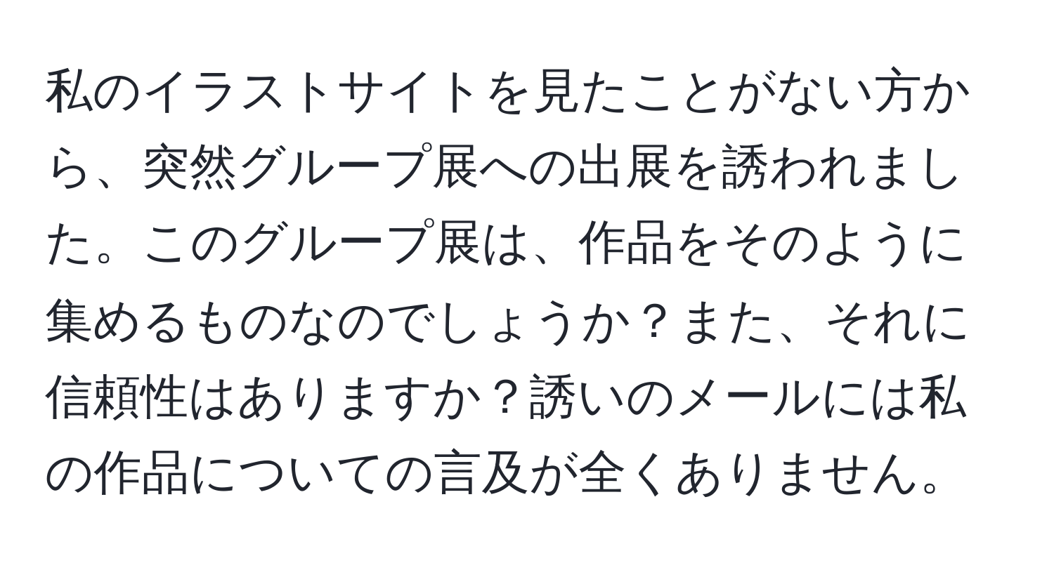 私のイラストサイトを見たことがない方から、突然グループ展への出展を誘われました。このグループ展は、作品をそのように集めるものなのでしょうか？また、それに信頼性はありますか？誘いのメールには私の作品についての言及が全くありません。