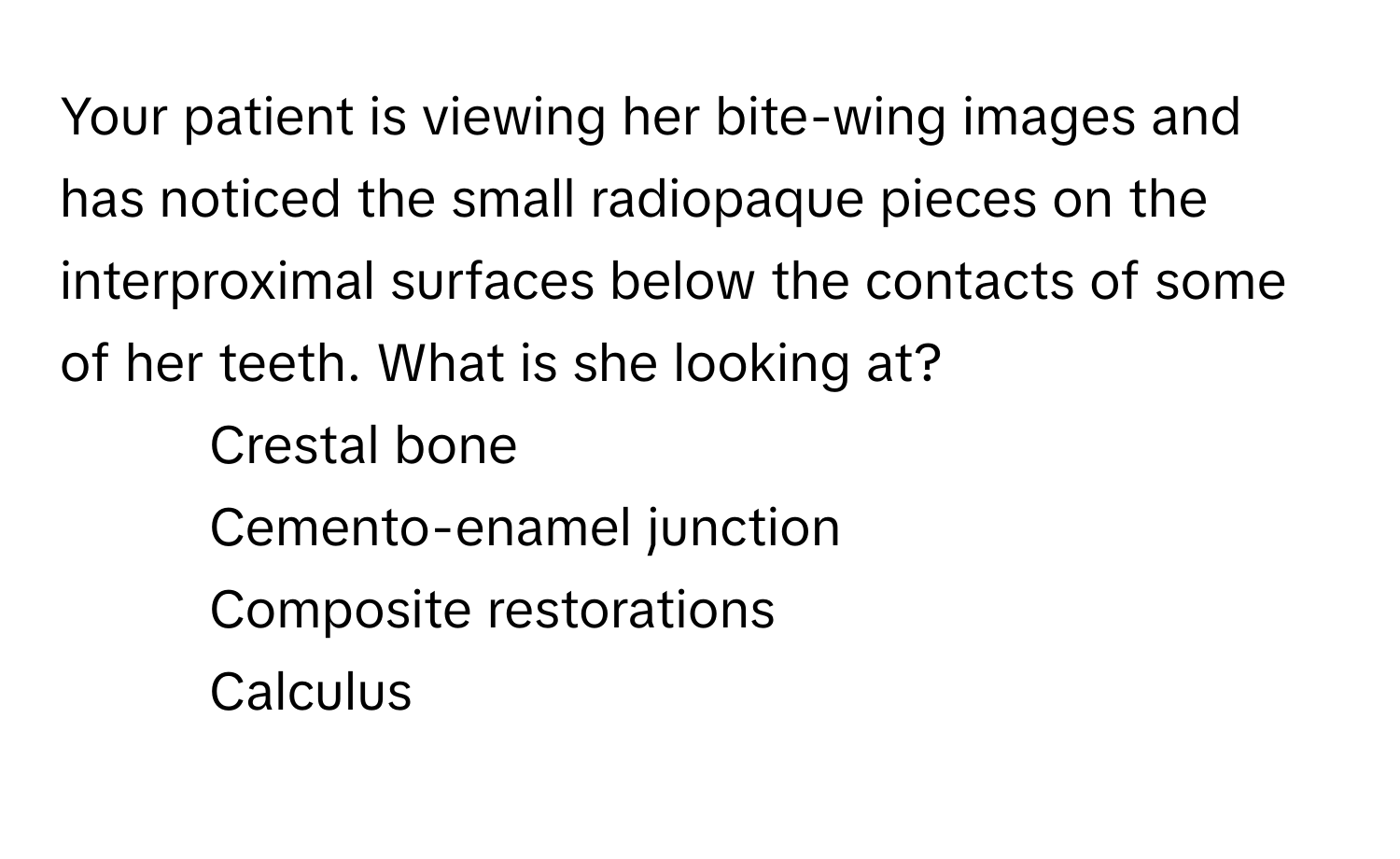 Your patient is viewing her bite-wing images and has noticed the small radiopaque pieces on the interproximal surfaces below the contacts of some of her teeth. What is she looking at?

1) Crestal bone 
2) Cemento-enamel junction 
3) Composite restorations 
4) Calculus