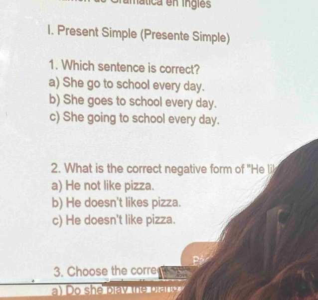 imática en inglés
I. Present Simple (Presente Simple)
1. Which sentence is correct?
a) She go to school every day.
b) She goes to school every day.
c) She going to school every day.
2. What is the correct negative form of 'He li
a) He not like pizza.
b) He doesn't likes pizza.
c) He doesn't like pizza.
3. Choose the corre
a o she pla y the brana