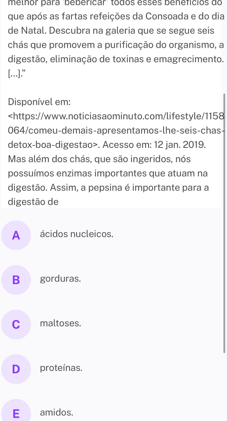 melhor para 'bebericar' tódos esses beneficios do
que após as fartas refeições da Consoada e do dia
de Natal. Descubra na galeria que se segue seis
chás que promovem a purificação do organismo, a
digestão, eliminação de toxinas e emagrecimento.
[…]."
Disponível em:. Acesso em: 12 jan. 2019.
Mas além dos chás, que são ingeridos, nós
possuímos enzimas importantes que atuam na
digestão. Assim, a pepsina é importante para a
digestão de
A _ ácidos nucleicos.
Bgorduras.
C_ maltoses.
D proteínas.
E_ amidos.