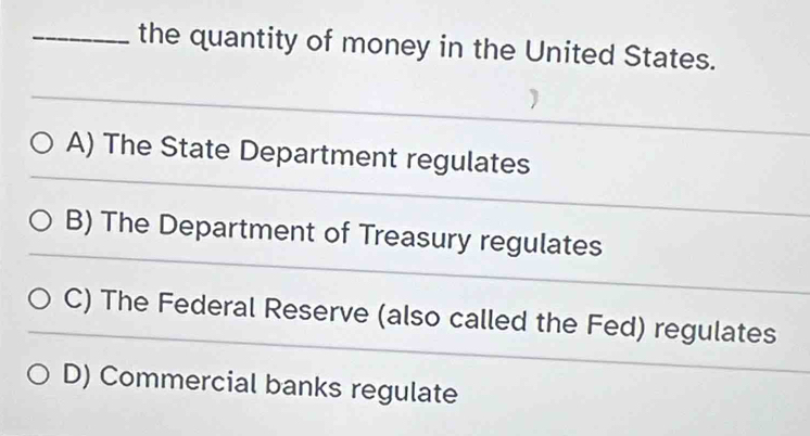 the quantity of money in the United States.
A) The State Department regulates
B) The Department of Treasury regulates
C) The Federal Reserve (also called the Fed) regulates
D) Commercial banks regulate