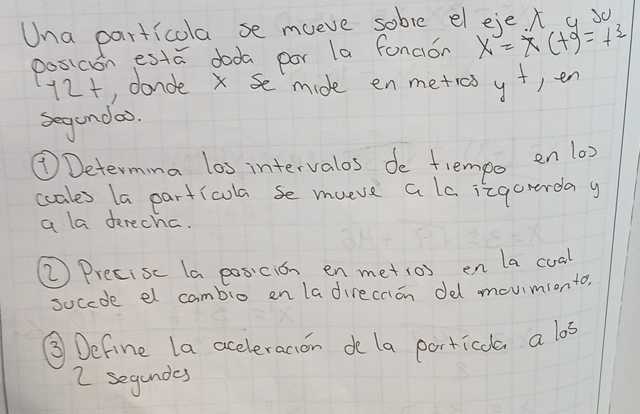 Una particola se mueve sobve eleje. x g 30
posicon esta doda por la fonaion x=x(tg=t^3
12t, donde x se mide en metros y+ )en 
segendao. 
⑦Determina los intervalos de fempo en 1a) 
coales la particola se mueve a lo izgorerday 
a la derecha. 
⑦Precisc la posicion enmetios en la cual 
soccde el cambio en ladireccion del mouimionto, 
③ Define la aceleracion de la porticola a los
2 segandes