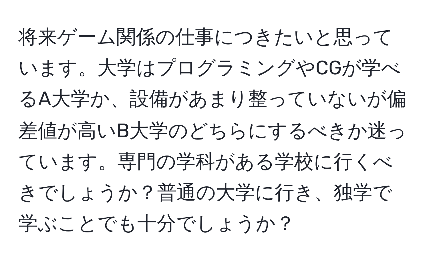 将来ゲーム関係の仕事につきたいと思っています。大学はプログラミングやCGが学べるA大学か、設備があまり整っていないが偏差値が高いB大学のどちらにするべきか迷っています。専門の学科がある学校に行くべきでしょうか？普通の大学に行き、独学で学ぶことでも十分でしょうか？