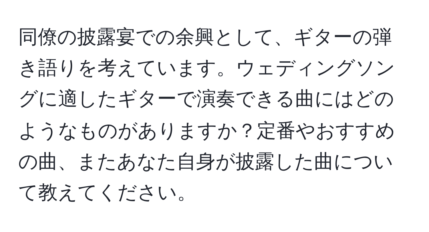 同僚の披露宴での余興として、ギターの弾き語りを考えています。ウェディングソングに適したギターで演奏できる曲にはどのようなものがありますか？定番やおすすめの曲、またあなた自身が披露した曲について教えてください。