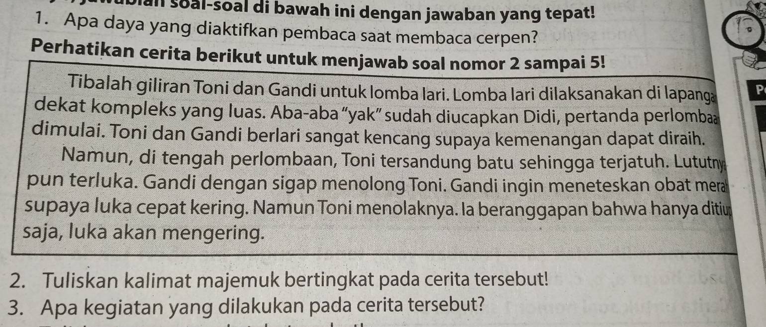 bian soal-soal di bawah ini dengan jawaban yang tepat! 
1 
1. Apa daya yang diaktifkan pembaca saat membaca cerpen? 
。 
Perhatikan cerita berikut untuk menjawab soal nomor 2 sampai 5! 
Tibalah giliran Toni dan Gandi untuk lomba Iari. Lomba lari dilaksanakan di lapanga P 
dekat kompleks yang luas. Aba-aba “yak” sudah diucapkan Didi, pertanda perlomba 
dimulai. Toni dan Gandi berlari sangat kencang supaya kemenangan dapat diraih. 
Namun, di tengah perlombaan, Toni tersandung batu sehingga terjatuh. Lututny 
pun terluka. Gandi dengan sigap menolong Toni. Gandi ingin meneteskan obat mera 
supaya luka cepat kering. Namun Toni menolaknya. la beranggapan bahwa hanya ditiup 
saja, luka akan mengering. 
2. Tuliskan kalimat majemuk bertingkat pada cerita tersebut! 
3. Apa kegiatan yang dilakukan pada cerita tersebut?