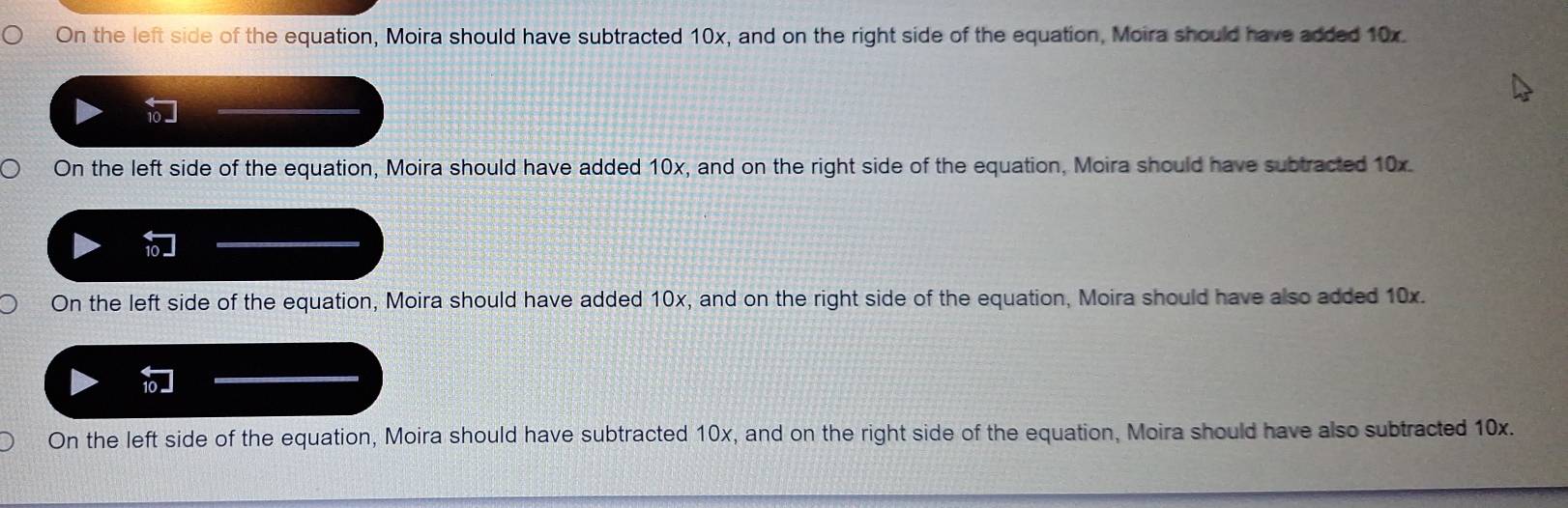 On the left side of the equation, Moira should have subtracted 10x, and on the right side of the equation, Moira should have added 10x.
On the left side of the equation, Moira should have added 10x, and on the right side of the equation, Moira should have subtracted 10x.
On the left side of the equation, Moira should have added 10x, and on the right side of the equation, Moira should have also added 10x.
On the left side of the equation, Moira should have subtracted 10x, and on the right side of the equation, Moira should have also subtracted 10x.