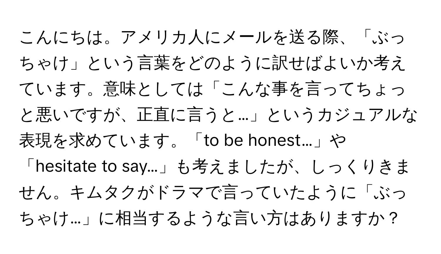 こんにちは。アメリカ人にメールを送る際、「ぶっちゃけ」という言葉をどのように訳せばよいか考えています。意味としては「こんな事を言ってちょっと悪いですが、正直に言うと…」というカジュアルな表現を求めています。「to be honest…」や「hesitate to say…」も考えましたが、しっくりきません。キムタクがドラマで言っていたように「ぶっちゃけ…」に相当するような言い方はありますか？