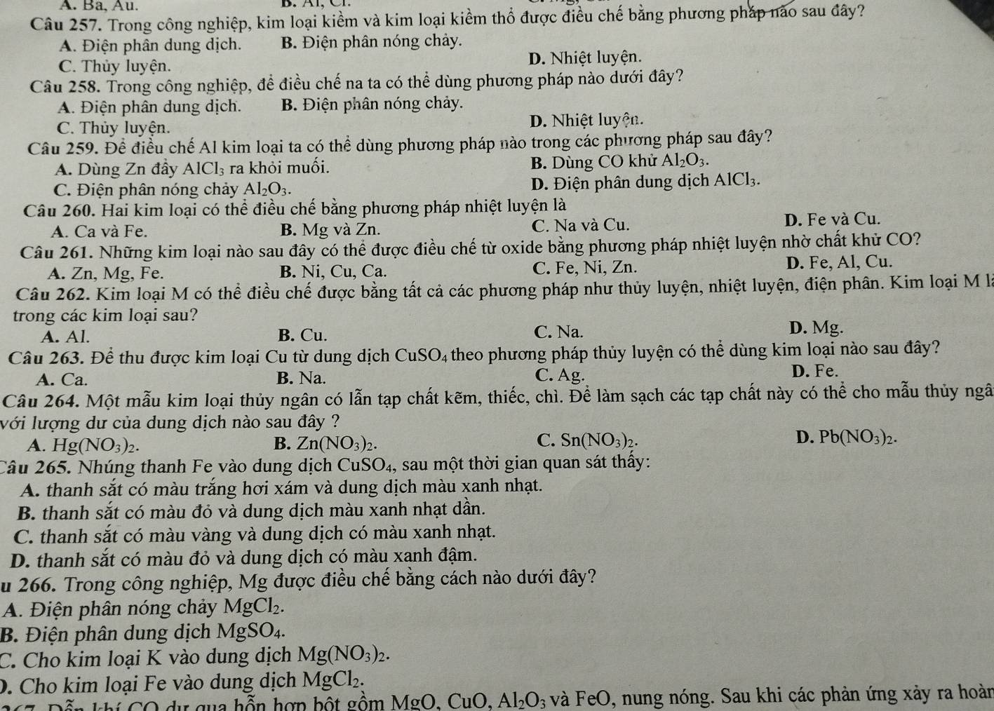 A. Ba, Au.
Câu 257. Trong công nghiệp, kim loại kiềm và kim loại kiểm thổ được điều chế bằng phương pháp nào sau đây?
A. Điện phân dung dịch. B. Điện phân nóng chảy.
C. Thủy luyện. D. Nhiệt luyện.
Câu 258. Trong công nghiệp, để điều chế na ta có thể dùng phương pháp nào dưới đây?
A. Điện phân dung dịch. B. Điện phân nóng chảy.
C. Thủy luyện. D. Nhiệt luyện.
Câu 259. Để điều chế Al kim loại ta có thể dùng phương pháp nào trong các phương pháp sau đây?
A. Dùng Zn đầy AlCl_3 ra khỏi muối. B. Dùng CO khử Al_2O_3.
C. Điện phân nóng chảy Al_2O_3. D. Điện phân dung dịch AlCl_3
Câu 260. Hai kim loại có thể điều chế bằng phương pháp nhiệt luyện là
A. Ca và Fe. B. Mg và Zn. C. Na và Cu. D. Fe và Cu.
Câu 261. Những kim loại nào sau đây có thể được điều chế từ oxide bằng phương pháp nhiệt luyện nhờ chất khủ CO?
A. Zn, Mg, Fe. B. Ni, Cu, Ca. C. Fe, Ni, Zn. D. Fe, Al, Cu.
Câu 262. Kim loại M có thể điều chế được bằng tất cả các phương pháp như thủy luyện, nhiệt luyện, điện phân. Kim loại M là
trong các kim loại sau?
A. Al. B. Cu. C. Na. D. Mg.
Câu 263. Để thu được kim loại Cu từ dung dịch CuSO_4 theo phương pháp thủy luyện có thể dùng kim loại nào sau đây?
A. Ca. B. Na. C. Ag. D. Fe.
Câu 264. Một mẫu kim loại thủy ngân có lẫn tạp chất kẽm, thiếc, chì. Để làm sạch các tạp chất này có thể cho mẫu thủy ngâ
với lượng dư của dung dịch nào sau đây ?
C.
A. Hg(NO_3)_2. B. Zn(NO_3)_2. Sn(NO_3)_2.
D. Pb(NO_3)_2.
Câu 265. Nhúng thanh Fe vào dung dịch CuS SO_4. , sau một thời gian quan sát thấy:
A. thanh sắt có màu trắng hơi xám và dung dịch màu xanh nhạt.
B. thanh sắt có màu đỏ và dung dịch màu xanh nhạt dần.
C. thanh sắt có màu vàng và dung dịch có màu xanh nhạt.
D. thanh sắt có màu đỏ và dung dịch có màu xanh đậm.
Su 266. Trong công nghiệp, Mg được điều chế bằng cách nào dưới đây?
A. Điện phân nóng chảy MgCl_2.
B. Điện phân dung dịch MgSO_4.
C. Cho kim loại K vào dung dịch Mg(NO_3)_2.
D. Cho kim loại Fe vào dung dịch MgCl_2.
i   O   u gu a hỗn hợn bột gồm M sigma bigcirc ,CuO,Al_2O_3 và FeO , nung nóng. Sau khi các phản ứng xảy ra hoàn