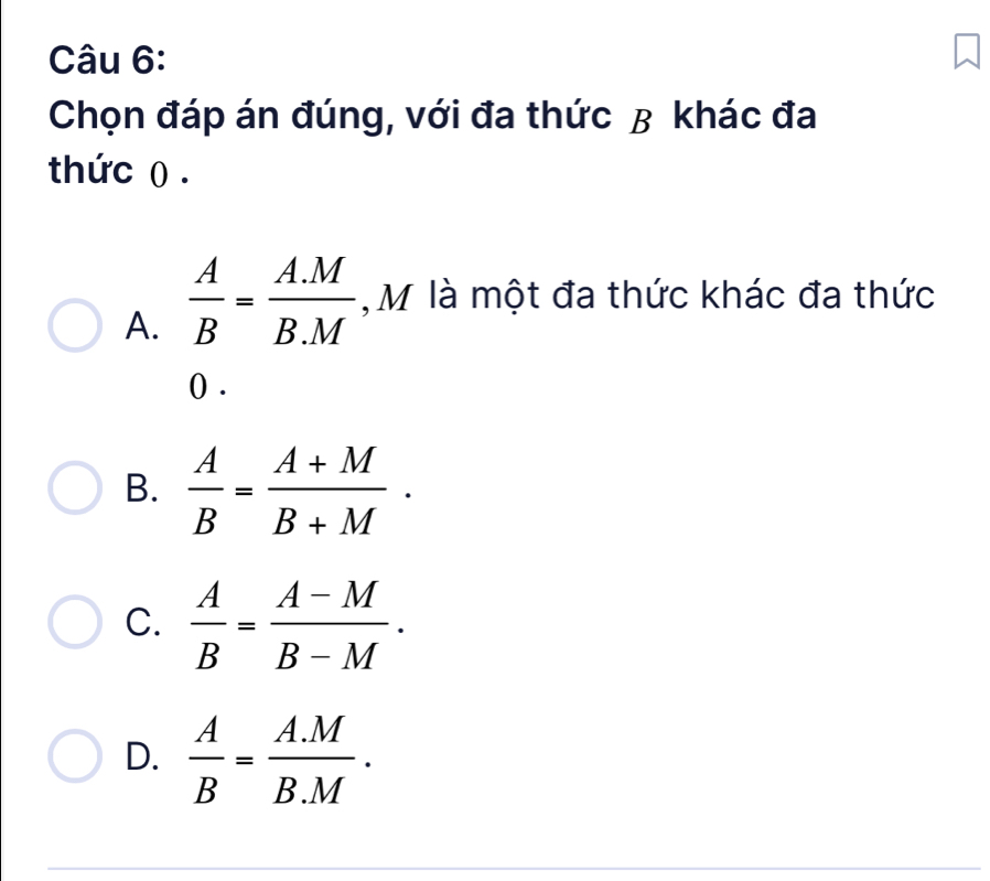 Chọn đáp án đúng, với đa thức β khác đa
thức () .
A.  A/B = (A.M)/B.M  , M là một đa thức khác đa thức
() .
B.  A/B = (A+M)/B+M .
C.  A/B = (A-M)/B-M .
D.  A/B = (A.M)/B.M .