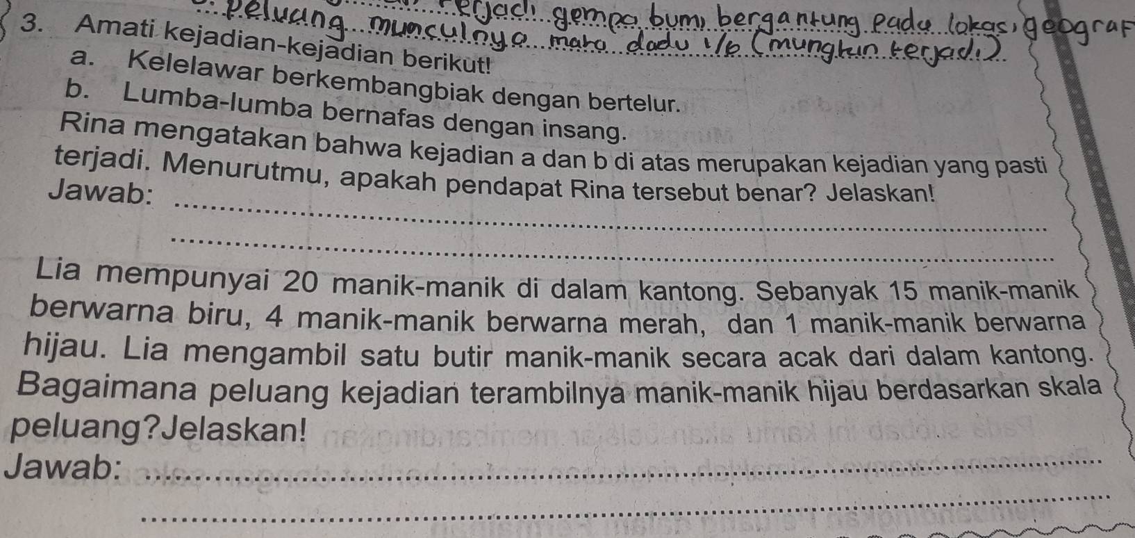 Amati kejadian-kejadian berikut! 
a. Kelelawar berkembangbiak dengan bertelur. 
b. Lumba-lumba bernafas dengan insang. 
Rina mengatakan bahwa kejadian a dan b di atas merupakan kejadian yang pasti 
_ 
terjadi. Menurutmu, apakah pendapat Rina tersebut benar? Jelaskan! 
Jawab: 
_ 
Lia mempunyai 20 manik-manik di dalam kantong. Sebanyak 15 manik-manik 
berwarna biru, 4 manik-manik berwarna merah, dan 1 manik-manik berwarna 
hijau. Lia mengambil satu butir manik-manik secara acak dari dalam kantong. 
Bagaimana peluang kejadian terambilnya manik-manik hijau berdasarkan skala 
peluang?Jelaskan! 
_ 
Jawab:_