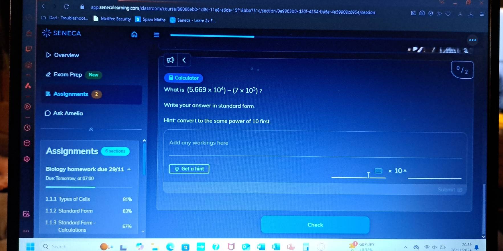 Dad - Troubleshoot.. McAfee Security Sparx Maths Seneca - Learn 2x F... 
seneca 
a 
> Overview 
Exam Prep New # Calculator 
What is (5.669* 10^4)-(7* 10^3)
Assignments 
Write your answer in standard form. 
Ask Amelia 
Hint: convert to the same power of 10 first. 
Add any workings here 
Assignments 6 sections 
Biology homework due 29/11^(§ Get a hint
* 10^)
Due: Tomorrow, at 07:00 
Submit - 
1.1.1 Types of Cells 81%
1.1.2 Standard Form 83%
1.1.3 Standard Form - Check 
Calculations 67%
Search GBP/JPY 
20:39