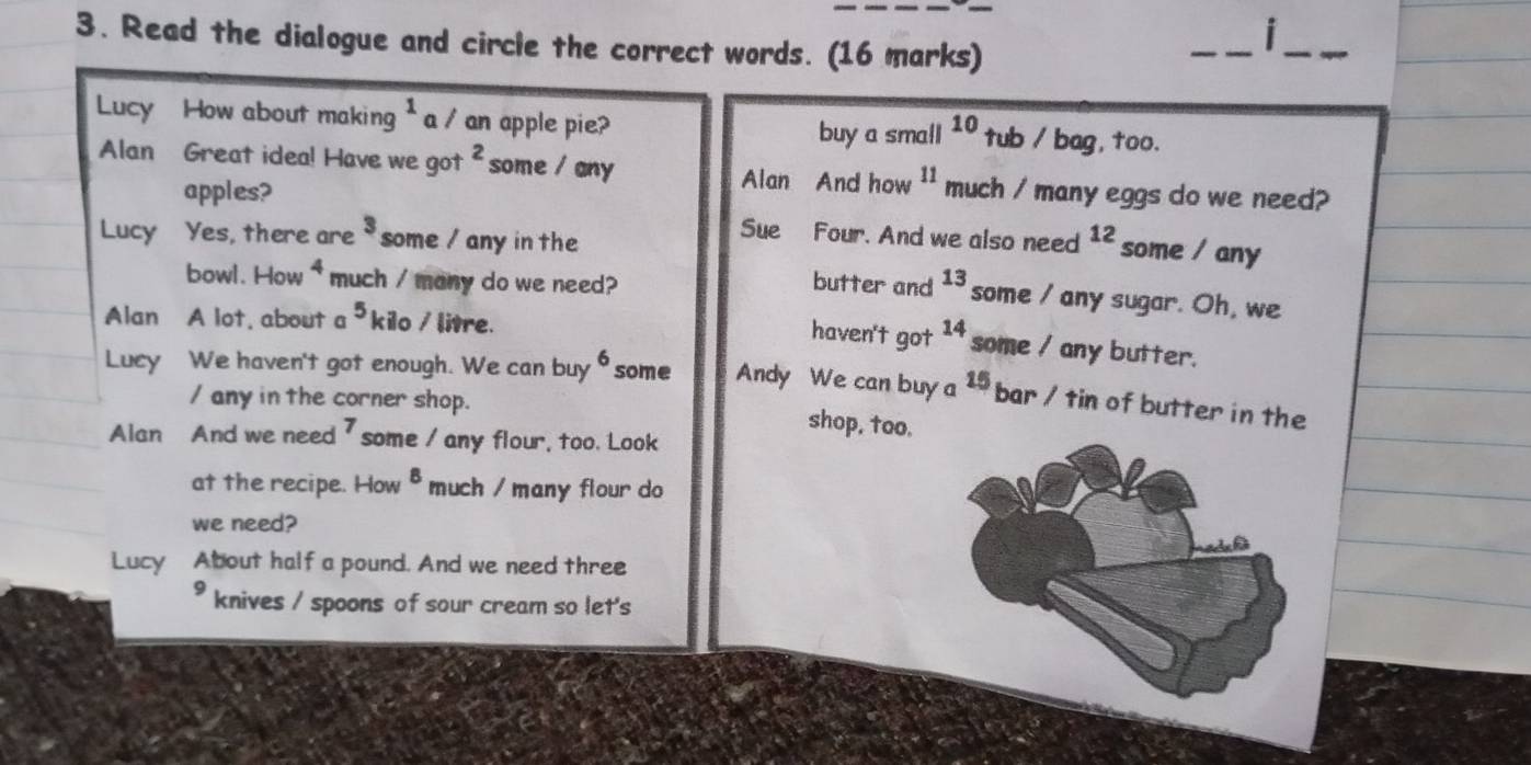 Read the dialogue and circle the correct words. (16 marks) 
i 
_ 
_ 
Lucy How about making^1 a / an apple pie? tub / bag, too. 
buy a small 10
Alan Great idea! Have we got^2 some / any much / many eggs do we need? 
apples? 
Alan And how 11
3
Sue Four. And we also need 
Lucy Yes, there are some / any in th 12 some / any 
bowl. How 4 much / many do we need? butter and 13 some / any sugar. Oh, we 
Alan A lot, about a 5 kilo / litre. 
haven't got 14 some / any butter. 
Lucy We haven't got enough. We can buy 6 some Andy We can buy a 15 bar / tin of butter in the 
/ any in the corner shop. 
shop, too. 
Alan And we need ' some / any flour, too. Look 
at the recipe. How^8 much / many flour do 
we need? 
Lucy About half a pound. And we need three 
knives / spoons of sour cream so let's