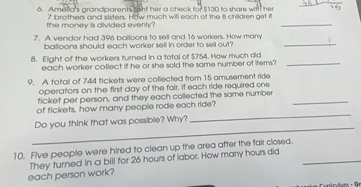 Amelia's grandparents sont her a check for $130 to share with her
7 brothers and sisters. How much will each of the 8 children get if 
the money is divided evenly? 
_ 
7. A vendor had 396 balloons to sell and 16 workers. How many 
balloons should each worker sell in order to sell out? 
_ 
8. Eight of the workers turned in a total of $754. How much did 
each worker collect if he or she sold the same number of items?_ 
9. A total of 744 tickets were collected from 15 amusement ride 
operators on the first day of the fair. If each ride required one 
ticket per person, and they each collected the same number_ 
_ 
of tickets, how many people rode each ride? 
_ 
Do you think that was possible? Why? 
10. Five people were hired to clean up the area after the fair closed. 
They turned in a bill for 26 hours of labor. How many hours did_ 
each person work? 
ie c l m - Gr