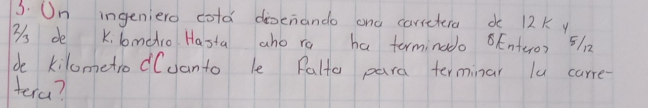 On ingeniero cold disenando ond carretera do 12K y
3s de kilmadro Hasta aho ro ha terminado 8Enteo) 5112 
de kilometro d(vanto le Palto para terminar lu carre- 
tera?