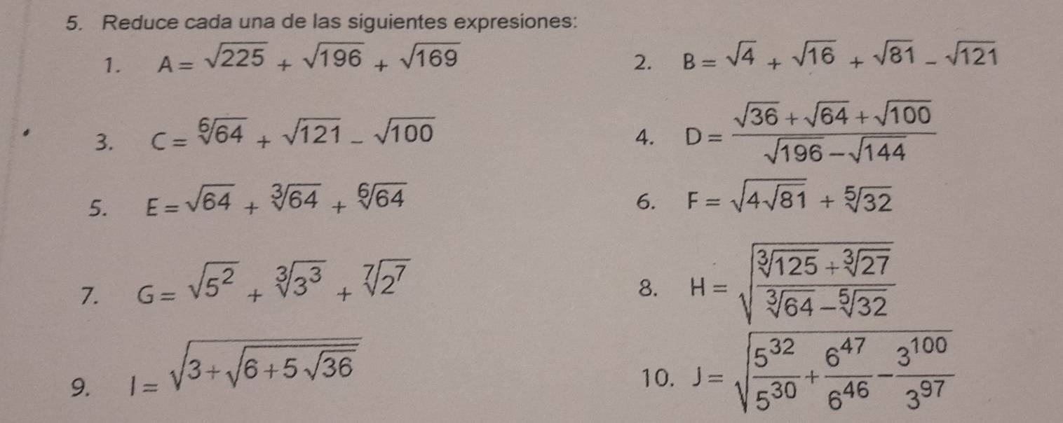 Reduce cada una de las siguientes expresiones: 
1. A=sqrt(225)+sqrt(196)+sqrt(169) 2. B=sqrt(4)+sqrt(16)+sqrt(81)-sqrt(121)
3. C=sqrt[6](64)+sqrt(121)-sqrt(100) 4. D= (sqrt(36)+sqrt(64)+sqrt(100))/sqrt(196)-sqrt(144) 
5. E=sqrt(64)+sqrt[3](64)+sqrt[6](64) 6. F=sqrt(4sqrt 81)+sqrt[5](32)
7. G=sqrt(5^2)+sqrt[3](3^3)+sqrt[7](2^7)
8. H=sqrt(frac sqrt [3]125)+sqrt[3](27)sqrt[3](64)-sqrt[5](32)
9. l=sqrt(3+sqrt 6+5sqrt 36) 10. J=sqrt(frac 5^(32))5^(30)+ 6^(47)/6^(46) - 3^(100)/3^(97) 