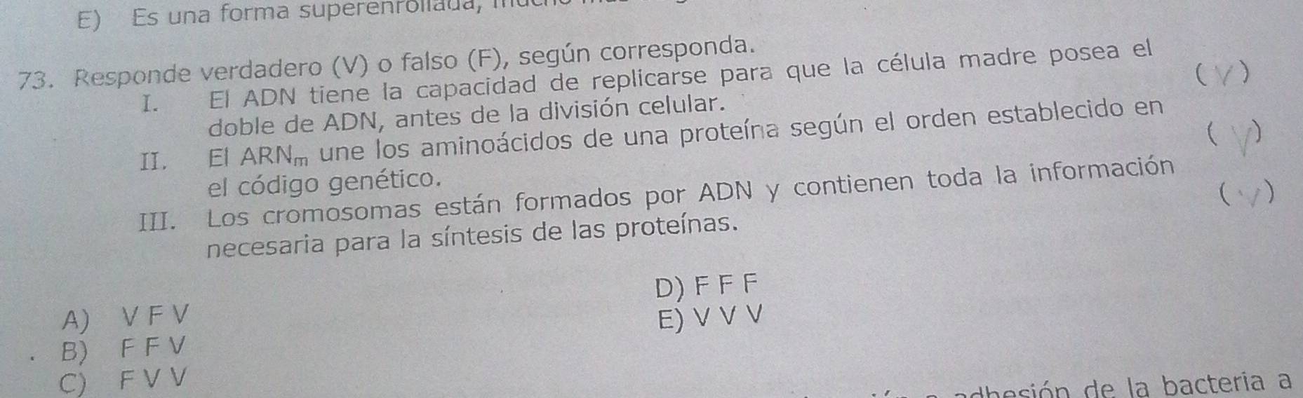 Es una forma superenrollada, in
73. Responde verdadero (V) o falso (F), según corresponda.
( )
I. El ADN tiene la capacidad de replicarse para que la célula madre posea el
doble de ADN, antes de la división celular.
 1)
II. El . ARN_m une los aminoácidos de una proteína según el orden establecido en
el código genético.
 )
III. Los cromosomas están formados por ADN y contienen toda la información
necesaria para la síntesis de las proteínas.
A) V F V D) F F F
E) V V V
B) F F V
C) F V V
dhesión de la bacteria a