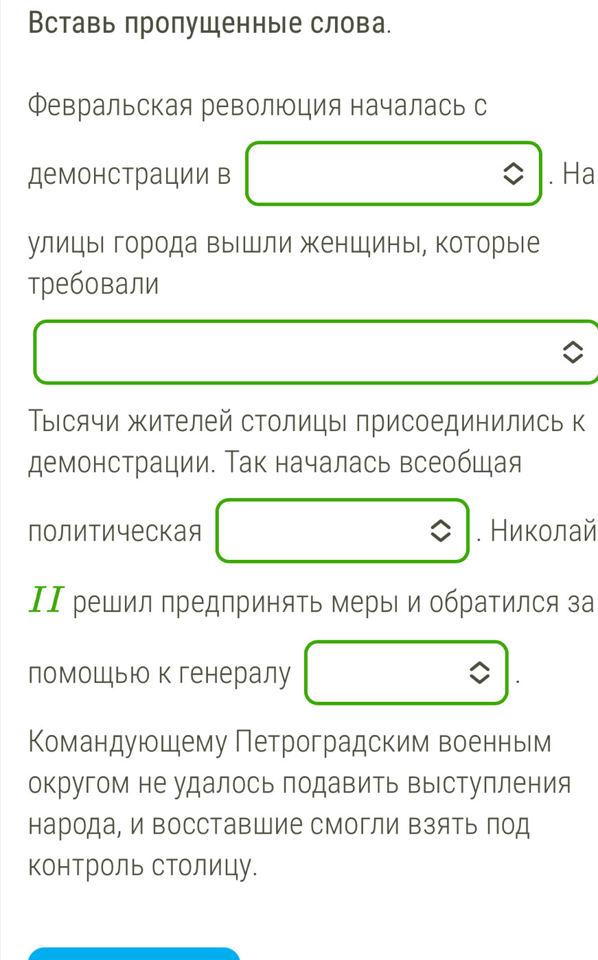 Вставь пропущенные слова. 
Февральская революция началась с 
демонстрации в . Ha 
улицыι города вышли женщины, которые 
требовали 
Тысячи жителей столицы присоединились к 
демонстрации. Так началась всеобщая 
политическая . Никοлай 
ΙΙ решил предприняΤь меры и обратился за 
помошью к генералу 
Командуюшему Петроградским военньм 
округом не удалось подавить выступления 
народа, и Βосставшие смогли Βзять πод 
КонТроль СТолицу.