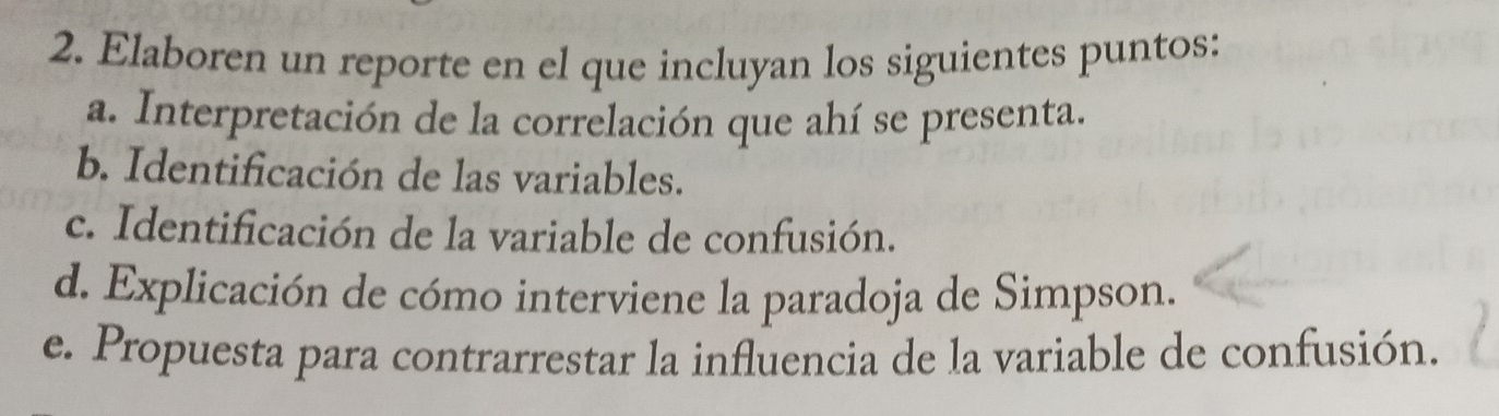 Elaboren un reporte en el que incluyan los siguientes puntos: 
a. Interpretación de la correlación que ahí se presenta. 
b. Identificación de las variables. 
c. Identificación de la variable de confusión. 
d. Explicación de cómo interviene la paradoja de Simpson. 
e. Propuesta para contrarrestar la influencia de la variable de confusión.