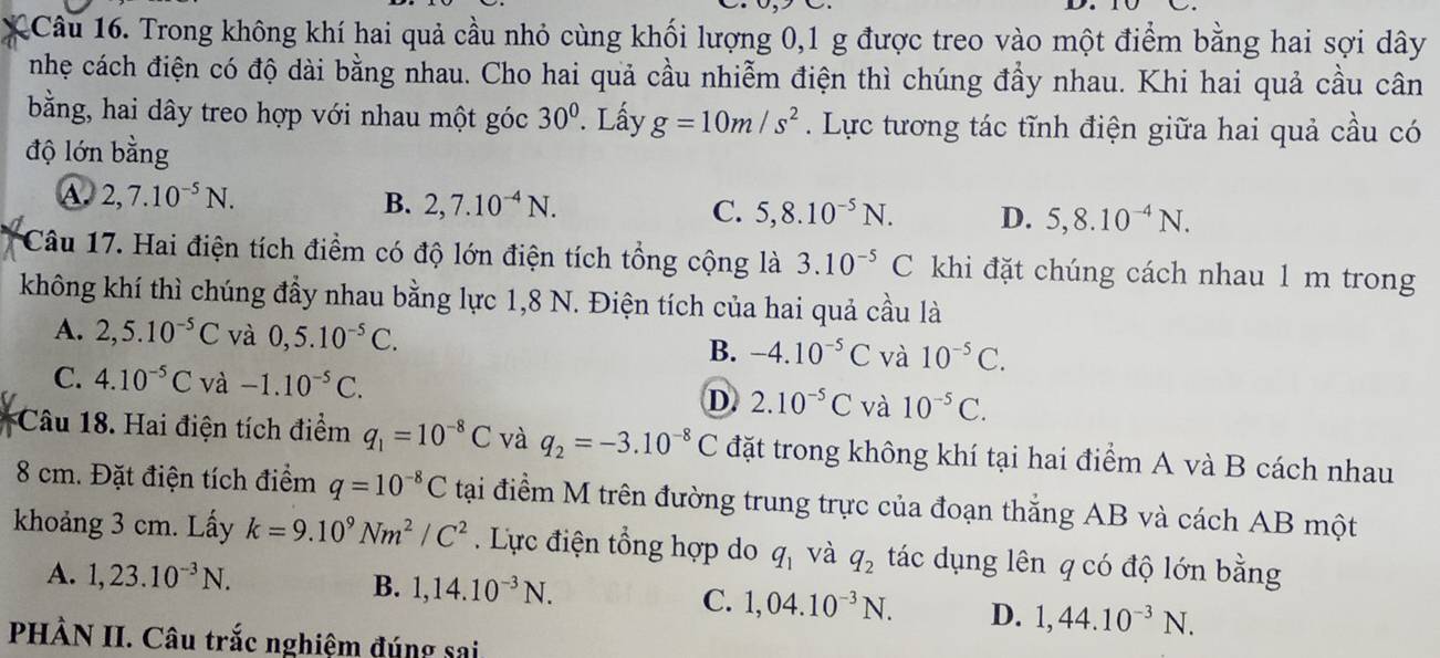 1Câu 16. Trong không khí hai quả cầu nhỏ cùng khối lượng 0,1 g được treo vào một điểm bằng hai sợi dây
nhẹ cách điện có độ dài bằng nhau. Cho hai quả cầu nhiễm điện thì chúng đầy nhau. Khi hai quả cầu cân
bằng, hai dây treo hợp với nhau một góc 30°. Lấy g=10m/s^2. Lực tương tác tĩnh điện giữa hai quả cầu có
độ lớn bằng
A. 2,7.10^(-5)N. B. 2,7.10^(-4)N. C. 5,8.10^(-5)N. D. 5,8.10^(-4)N.
Câu 17. Hai điện tích điểm có độ lớn điện tích tổng cộng là 3.10^(-5)C khi đặt chúng cách nhau 1 m trong
không khí thì chúng đẩy nhau bằng lực 1,8 N. Điện tích của hai quả cầu là
A. 2,5.10^(-5)C và 0,5.10^(-5)C. B. -4.10^(-5)C và 10^(-5)C.
C. 4.10^(-5)C và -1.10^(-5)C.
D 2.10^(-5)C và 10^(-5)C.
Câu 18. Hai điện tích điểm q_1=10^(-8)C và q_2=-3.10^(-8)C đặt trong không khí tại hai điểm A và B cách nhau
8 cm. Đặt điện tích điểm q=10^(-8)C tại điểm M trên đường trung trực của đoạn thắng AB và cách AB một
khoảng 3 cm. Lấy k=9.10^9Nm^2/C^2. Lực điện tổng hợp do q_1 và q_2 tác dụng lên q có độ lớn bằng
B.
A. 1,23.10^(-3)N. 1,14.10^(-3)N. C. 1,04.10^(-3)N. D. 1,44.10^(-3)N.
PHÀN II. Câu trắc nghiệm đúng sai